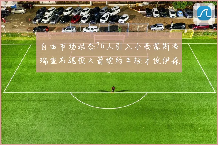 自由市场动态76人引入小西蒙斯洛瑞宣布退役火箭续约年轻才俊伊森