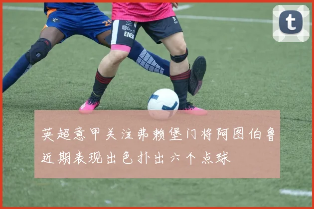 英超意甲关注弗赖堡门将阿图伯鲁近期表现出色扑出六个点球