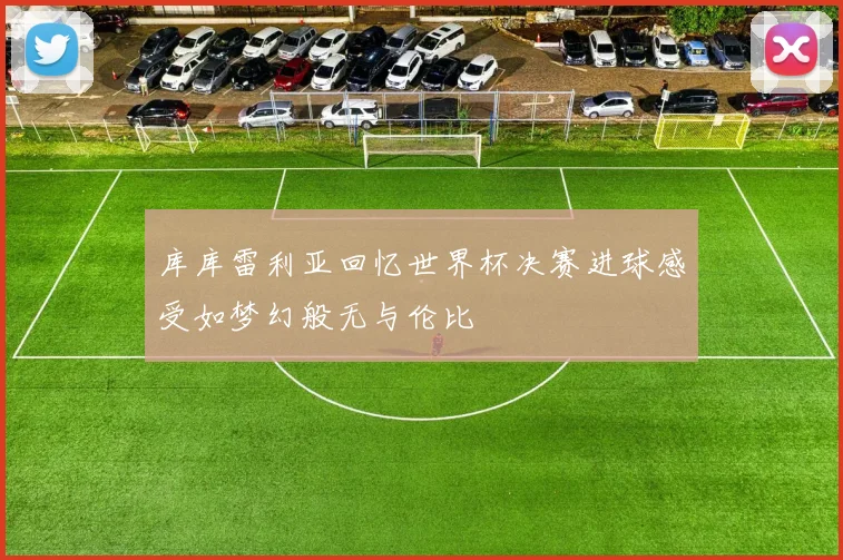 库库雷利亚回忆世界杯决赛进球感受如梦幻般无与伦比
