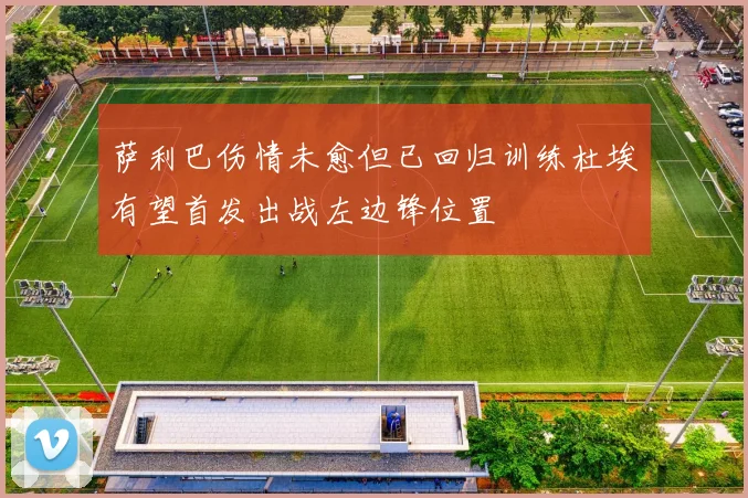 萨利巴伤情未愈但已回归训练杜埃有望首发出战左边锋位置