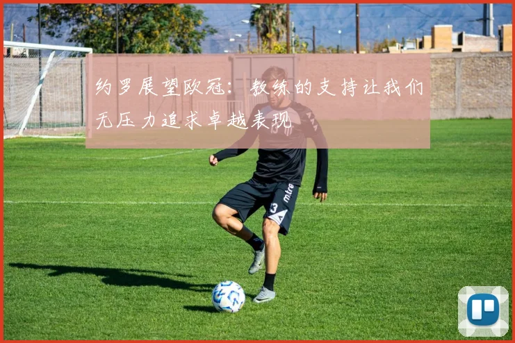 约罗展望欧冠：教练的支持让我们无压力追求卓越表现