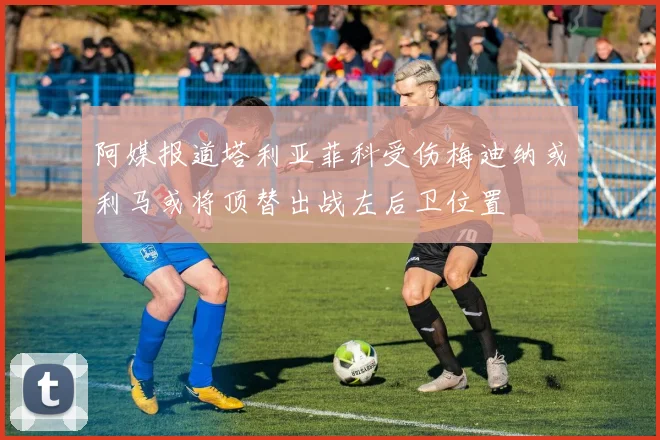 阿媒报道塔利亚菲科受伤梅迪纳或利马或将顶替出战左后卫位置