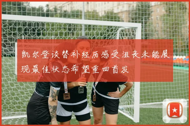 凯尔登谈替补经历感受沮丧未能展现最佳状态希望重回首发