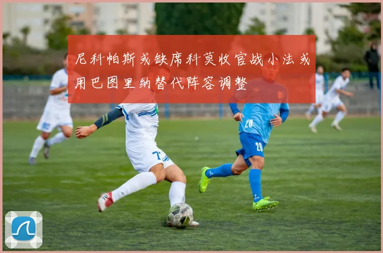 尼科帕斯或缺席科莫收官战小法或用巴图里纳替代阵容调整