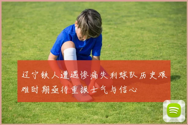 辽宁铁人遭遇惨痛失利球队历史艰难时期亟待重振士气与信心
