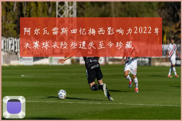 阿尔瓦雷斯回忆梅西影响力2022年决赛球衣险些遗失至今珍藏