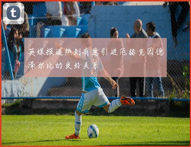 英媒报道热刺有意引进范赫克因德泽尔比的良好关系