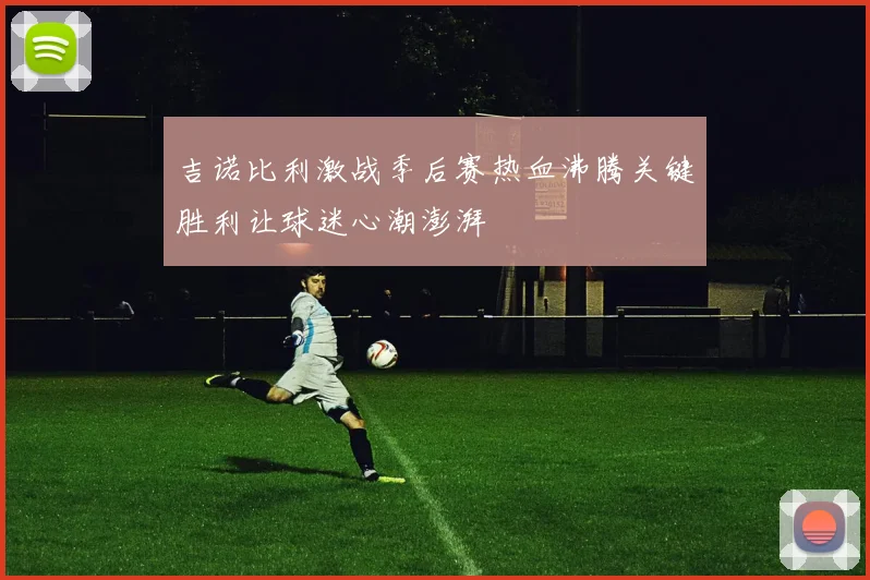 吉诺比利激战季后赛热血沸腾关键胜利让球迷心潮澎湃