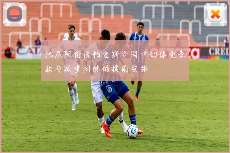 托尼阿伦谈帕金斯合同中的体重条款与减重训练的提前安排