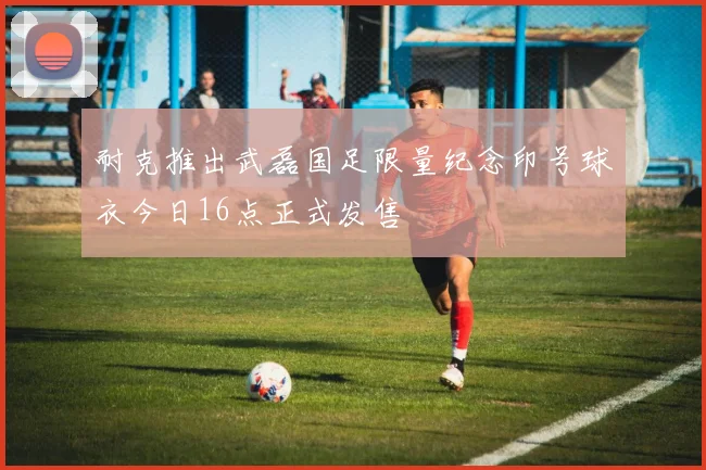 耐克推出武磊国足限量纪念印号球衣今日16点正式发售