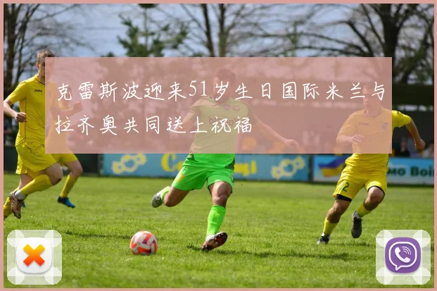 克雷斯波迎来51岁生日国际米兰与拉齐奥共同送上祝福