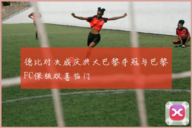德比对决成庆典大巴黎夺冠与巴黎FC保级双喜临门