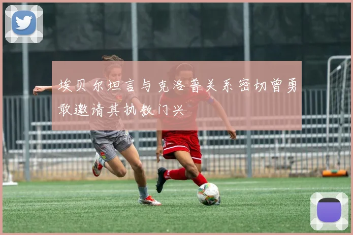 埃贝尔坦言与克洛普关系密切曾勇敢邀请其执教门兴