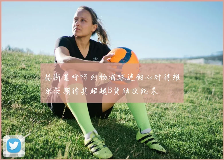 赫斯基呼吁利物浦球迷耐心对待维尔茨期待其超越B费助攻纪录