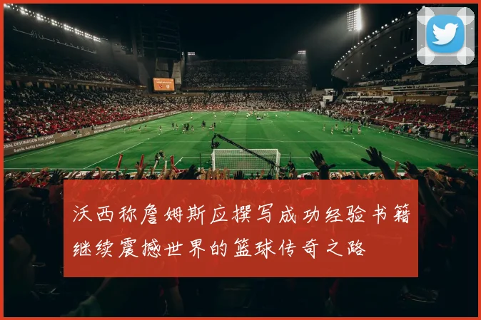 沃西称詹姆斯应撰写成功经验书籍继续震撼世界的篮球传奇之路