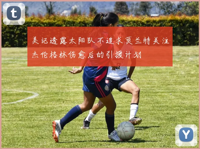 美记透露太阳队不追求莫兰特关注杰伦格林伤愈后的引援计划