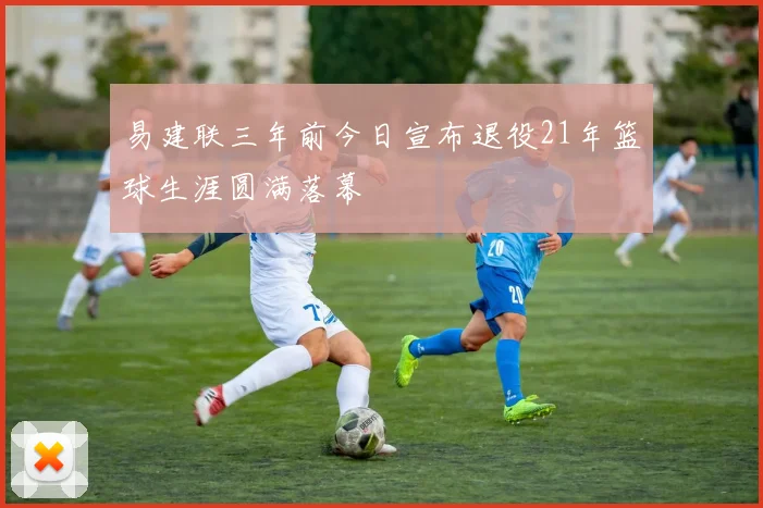 易建联三年前今日宣布退役21年篮球生涯圆满落幕
