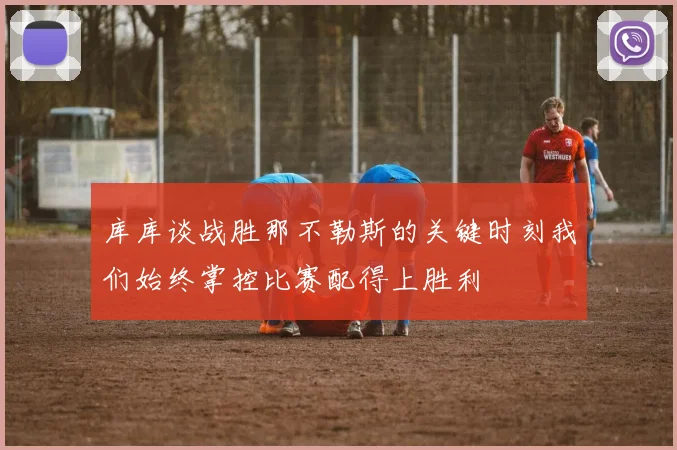 库库谈战胜那不勒斯的关键时刻我们始终掌控比赛配得上胜利