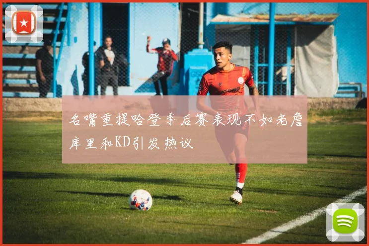 名嘴重提哈登季后赛表现不如老詹库里和KD引发热议