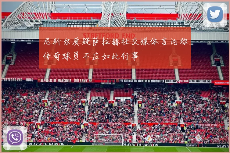 尼科尔质疑萨拉赫社交媒体言论称传奇球员不应如此行事